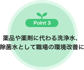 Point3 薬品や薬剤に代わる洗浄水 除菌水として職場の環境改善に